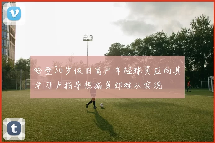 哈登36岁依旧高产年轻球员应向其学习卢指导想减负却难以实现