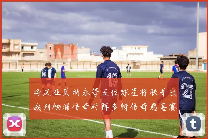 海皮亚贝纳永等五位球星将联手出战利物浦传奇对阵多特传奇慈善赛