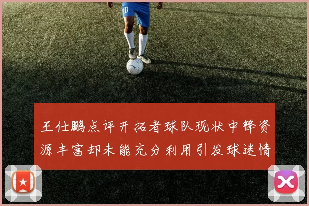 王仕鹏点评开拓者球队现状中锋资源丰富却未能充分利用引发球迷情感交织