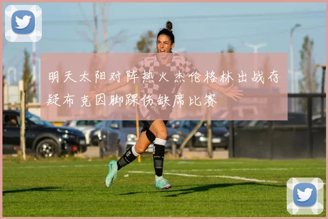 明天太阳对阵热火杰伦格林出战存疑布克因脚踝伤缺席比赛