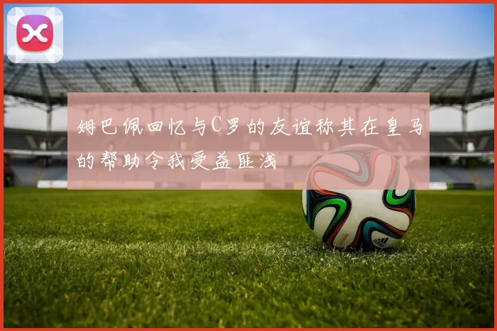 姆巴佩回忆与C罗的友谊称其在皇马的帮助令我受益匪浅