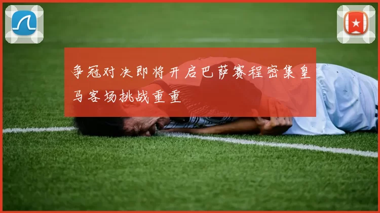 争冠对决即将开启巴萨赛程密集皇马客场挑战重重
